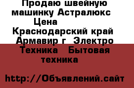 Продаю швейную машинку Астралюкс › Цена ­ 10 000 - Краснодарский край, Армавир г. Электро-Техника » Бытовая техника   